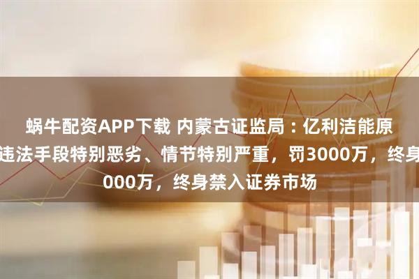 蜗牛配资APP下载 内蒙古证监局 : 亿利洁能原董事长王文彪违法手段特别恶劣、情节特别严重，罚3000万，终身禁入证券市场