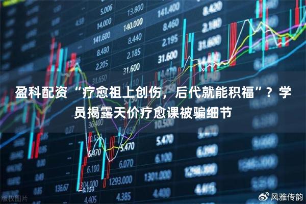 盈科配资 “疗愈祖上创伤，后代就能积福”？学员揭露天价疗愈课被骗细节