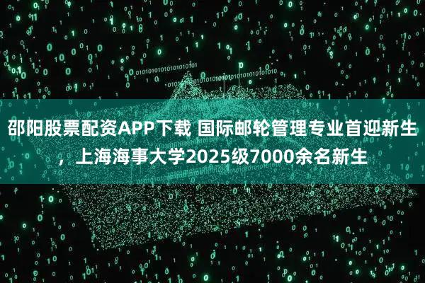 邵阳股票配资APP下载 国际邮轮管理专业首迎新生，上海海事大学2025级7000余名新生