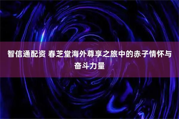 智信通配资 春芝堂海外尊享之旅中的赤子情怀与奋斗力量