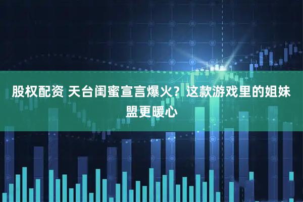 股权配资 天台闺蜜宣言爆火？这款游戏里的姐妹盟更暖心