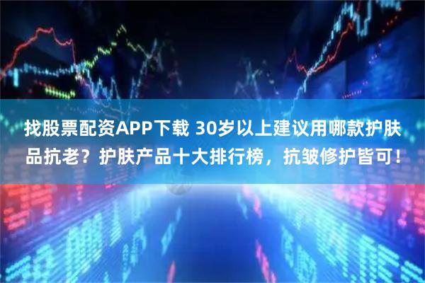 找股票配资APP下载 30岁以上建议用哪款护肤品抗老？护肤产品十大排行榜，抗皱修护皆可！
