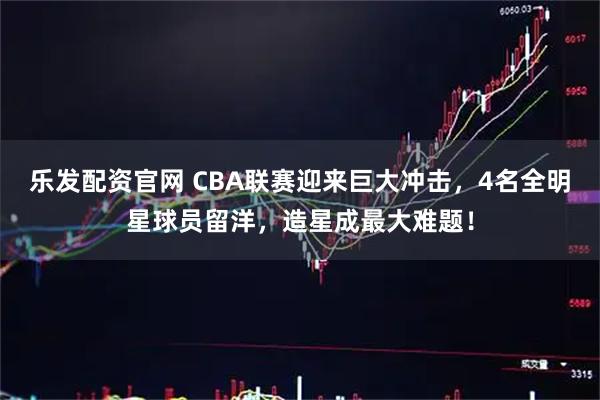 乐发配资官网 CBA联赛迎来巨大冲击，4名全明星球员留洋，造星成最大难题！