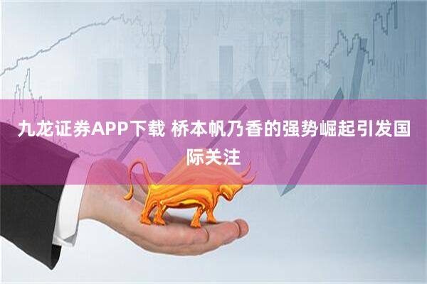 九龙证券APP下载 桥本帆乃香的强势崛起引发国际关注