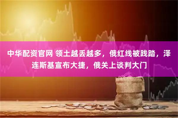 中华配资官网 领土越丢越多，俄红线被践踏，泽连斯基宣布大捷，俄关上谈判大门