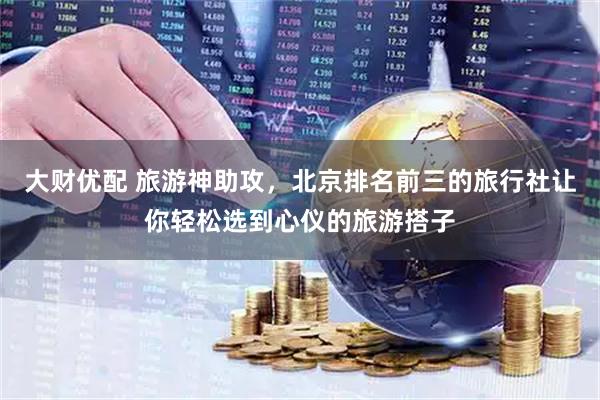 大财优配 旅游神助攻，北京排名前三的旅行社让你轻松选到心仪的旅游搭子