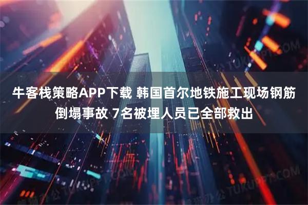 牛客栈策略APP下载 韩国首尔地铁施工现场钢筋倒塌事故 7名被埋人员已全部救出
