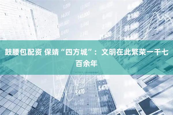 鼓腰包配资 保靖“四方城”：文明在此繁荣一千七百余年