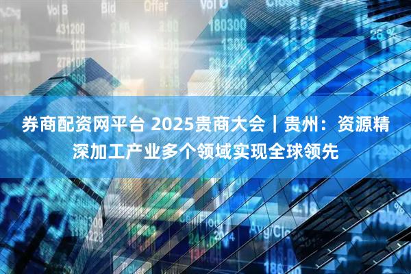 券商配资网平台 2025贵商大会｜贵州：资源精深加工产业多个领域实现全球领先
