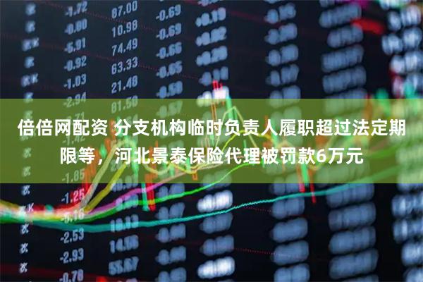 倍倍网配资 分支机构临时负责人履职超过法定期限等，河北景泰保险代理被罚款6万元