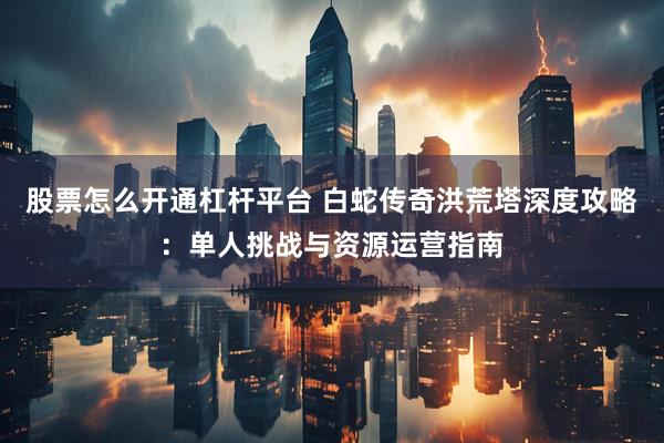 股票怎么开通杠杆平台 白蛇传奇洪荒塔深度攻略：单人挑战与资源运营指南