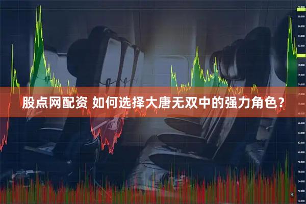 股点网配资 如何选择大唐无双中的强力角色？