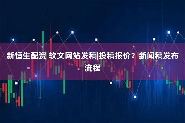 新恒生配资 软文网站发稿|投稿报价？新闻稿发布流程