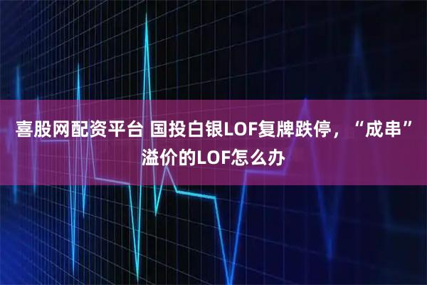 喜股网配资平台 国投白银LOF复牌跌停，“成串”溢价的LOF怎么办