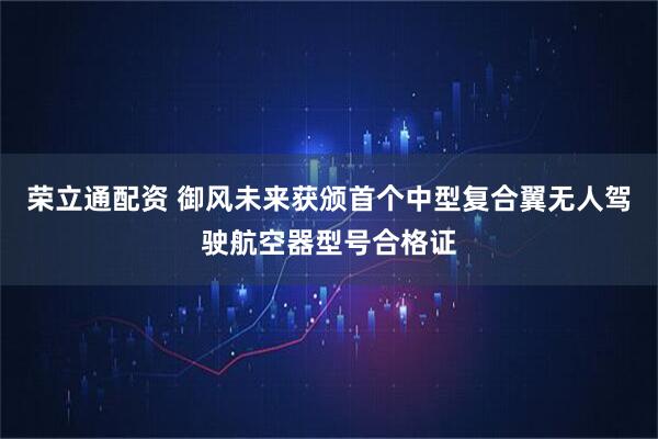 荣立通配资 御风未来获颁首个中型复合翼无人驾驶航空器型号合格证