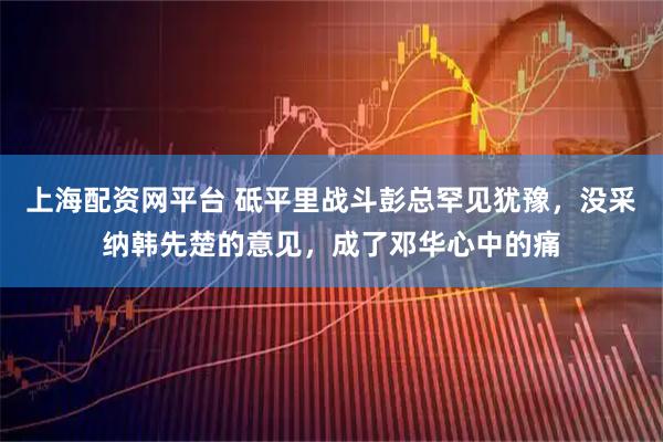 上海配资网平台 砥平里战斗彭总罕见犹豫，没采纳韩先楚的意见，成了邓华心中的痛