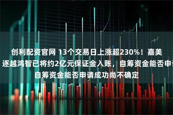 创利配资官网 13个交易日上涨超230%！嘉美包装明日复牌：逐越鸿智已将约2亿元保证金入账，自筹资金能否申请成功尚不确定