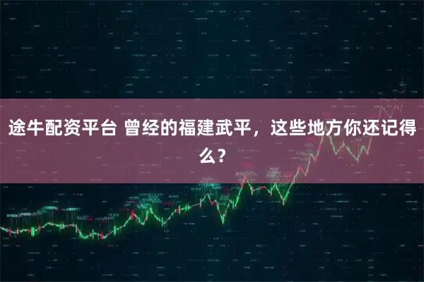 途牛配资平台 曾经的福建武平，这些地方你还记得么？