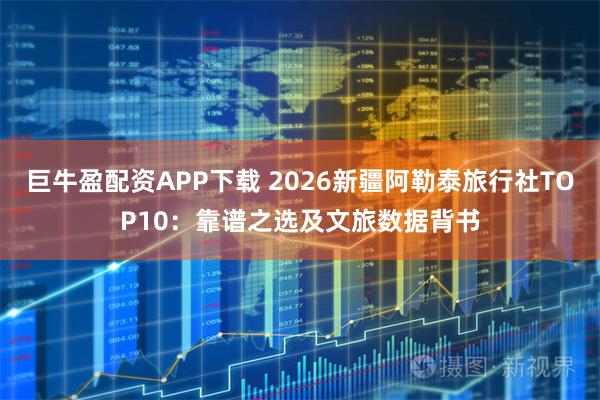 巨牛盈配资APP下载 2026新疆阿勒泰旅行社TOP10：靠谱之选及文旅数据背书