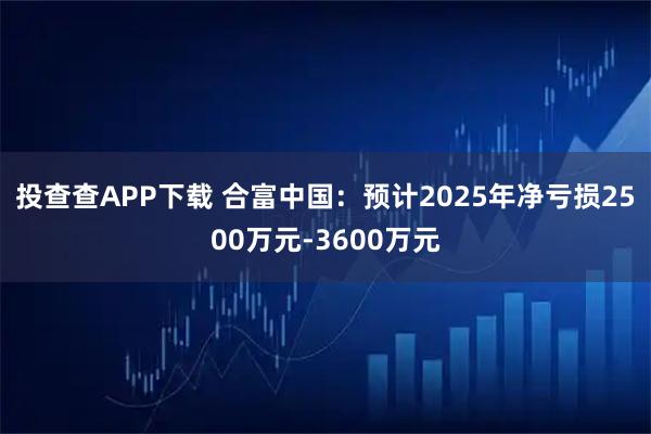 投查查APP下载 合富中国：预计2025年净亏损2500万元-3600万元
