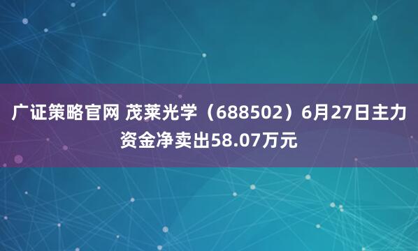 广证策略官网 茂莱光学（688502）6月27日主力资金净卖出58.07万元