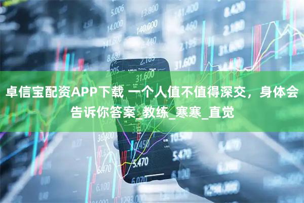 卓信宝配资APP下载 一个人值不值得深交，身体会告诉你答案_教练_寒寒_直觉