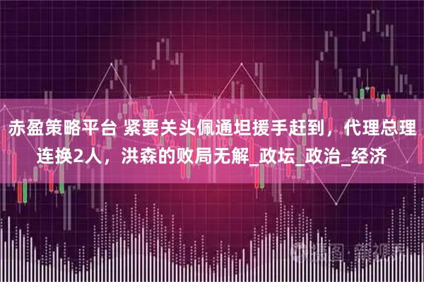 赤盈策略平台 紧要关头佩通坦援手赶到，代理总理连换2人，洪森的败局无解_政坛_政治_经济