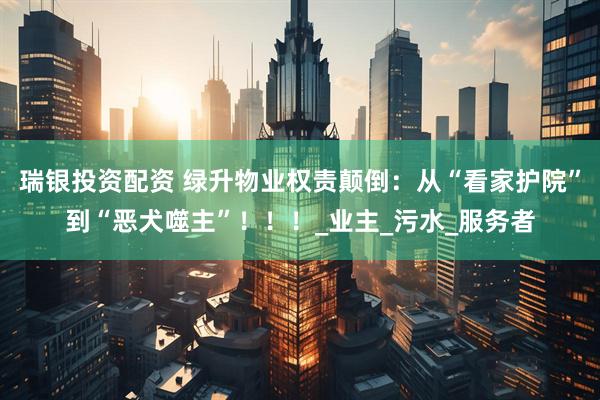 瑞银投资配资 绿升物业权责颠倒：从“看家护院”到“恶犬噬主”！！！_业主_污水_服务者
