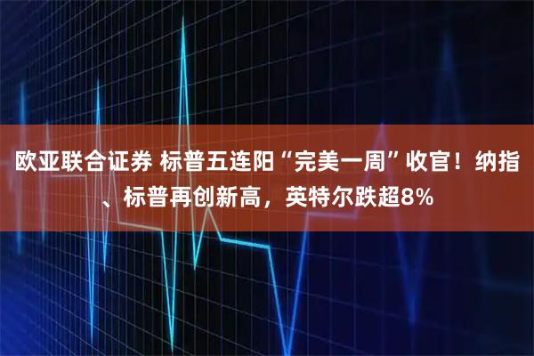 欧亚联合证券 标普五连阳“完美一周”收官！纳指、标普再创新高，英特尔跌超8%