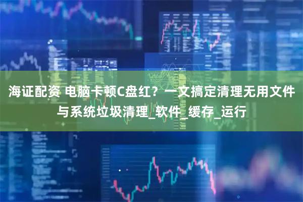 海证配资 电脑卡顿C盘红？一文搞定清理无用文件与系统垃圾清理_软件_缓存_运行