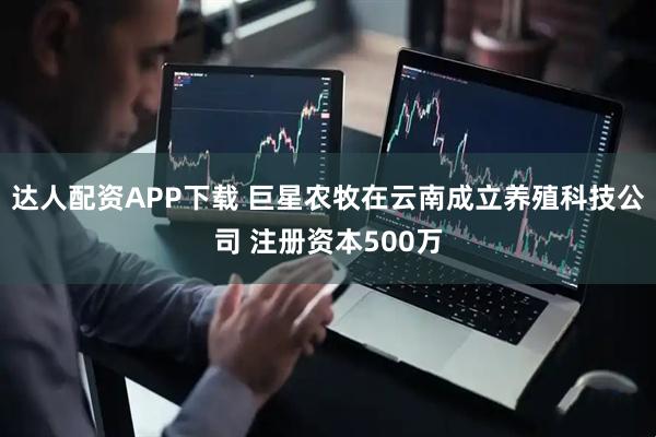 达人配资APP下载 巨星农牧在云南成立养殖科技公司 注册资本500万