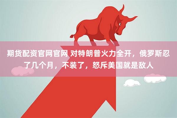 期货配资官网官网 对特朗普火力全开，俄罗斯忍了几个月，不装了，怒斥美国就是敌人